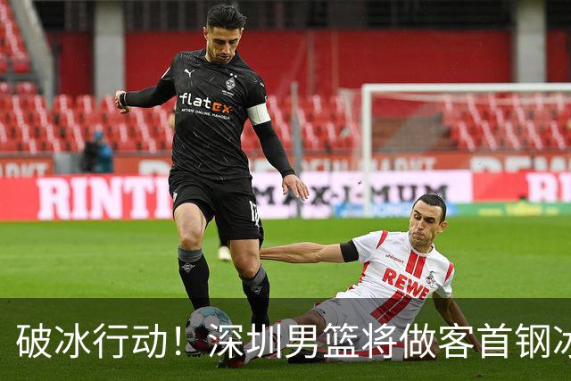 破冰行动！深圳男篮将做客首钢冰球馆 挑战实力强劲的北京男篮