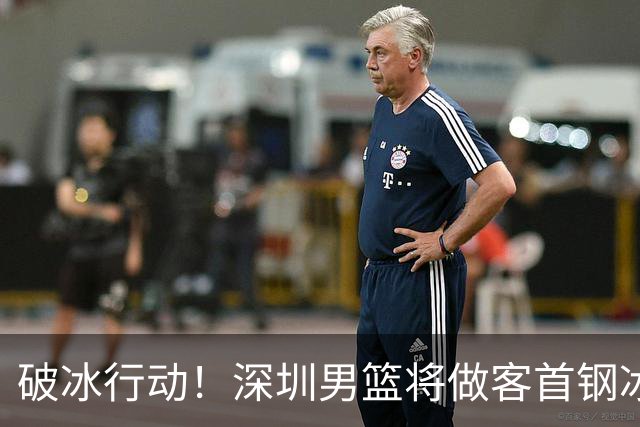 破冰行动！深圳男篮将做客首钢冰球馆 挑战实力强劲的北京男篮