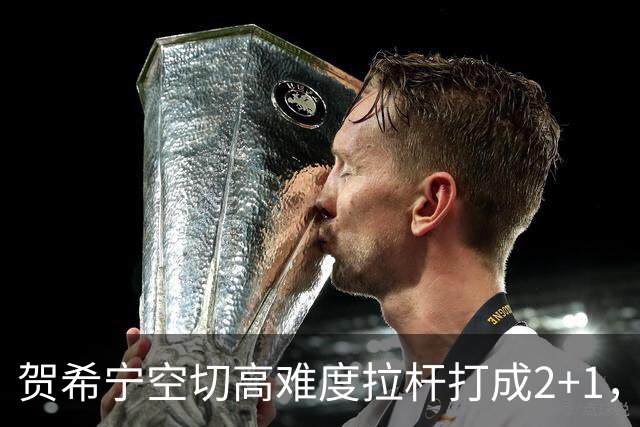 贺希宁空切高难度拉杆打成2+1，目前砍下10分5篮板3助攻